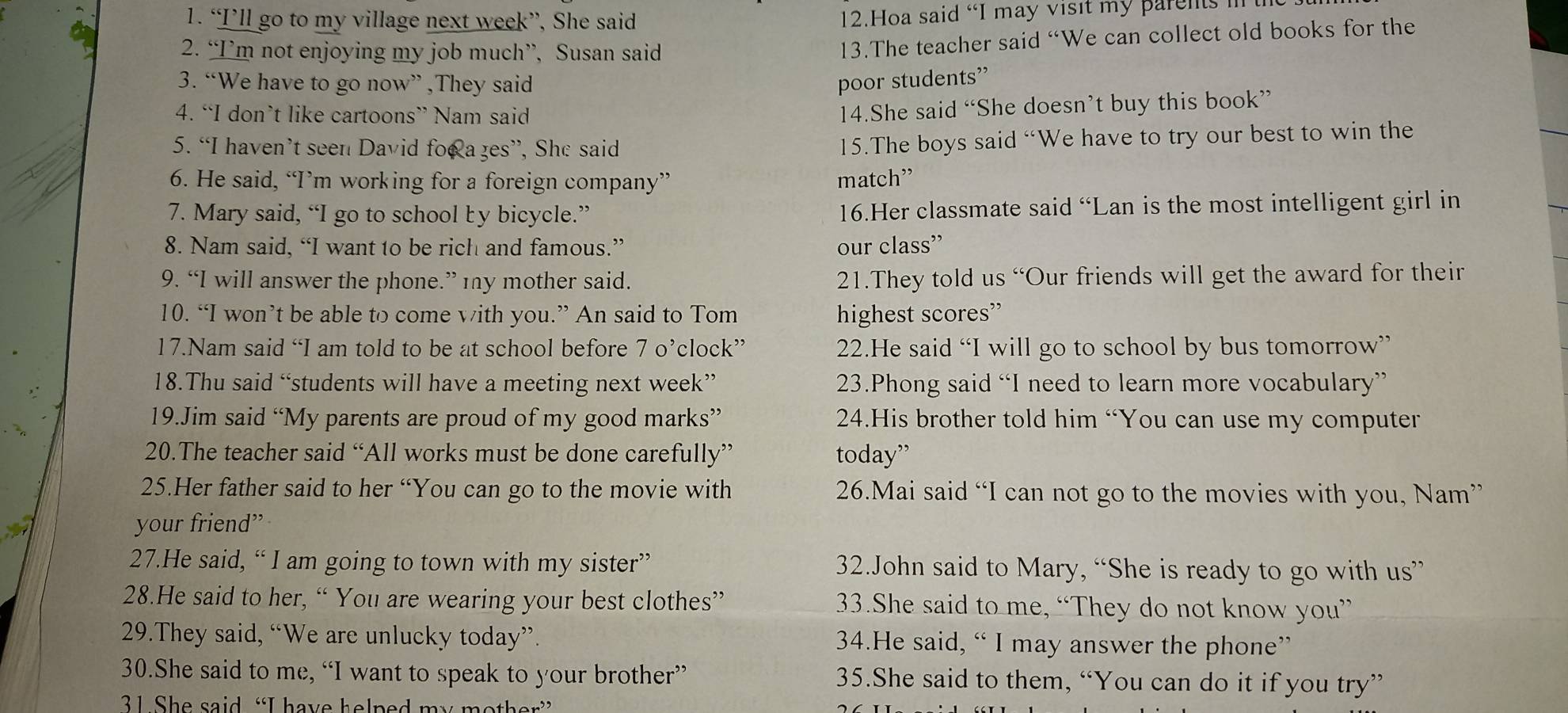 “I’ll go to my village next week”, She said
12.Hoa said “I may visit my parents i 
2. “I’m not enjoying my job much”, Susan said
13.The teacher said “We can collect old books for the
3. “We have to go now” ,They said poor students”
4. “I don’t like cartoons” Nam said
14.She said “She doesn’t buy this book”
5. “I haven’t seen David foo a ges”, She said
15.The boys said “We have to try our best to win the
6. He said, “I’m working for a foreign company” match”
7. Mary said, “I go to school by bicycle.” 16.Her classmate said “Lan is the most intelligent girl in
8. Nam said, “I want to be rich and famous.” our class”
9. “I will answer the phone.” 1ny mother said. 21.They told us “Our friends will get the award for their
10. “I won’t be able to come with you.” An said to Tom highest scores”
17.Nam said “I am told to be at school before 7 o’clock” 22.He said “I will go to school by bus tomorrow”
18.Thu said “students will have a meeting next week” 23.Phong said “I need to learn more vocabulary”
19.Jim said “My parents are proud of my good marks” 24.His brother told him “You can use my computer
20.The teacher said “All works must be done carefully” today”
25.Her father said to her “You can go to the movie with 26.Mai said “I can not go to the movies with you, Nam”
your friend”
27.He said, “ I am going to town with my sister” 32.John said to Mary, “She is ready to go with us”
28.He said to her, “ You are wearing your best clothes” 33.She said to me, “They do not know you”
29.They said, “We are unlucky today”. 34.He said, “ I may answer the phone”
30.She said to me, “I want to speak to your brother” 35.She said to them, “You can do it if you try”
31 She said “I have helped my mother”