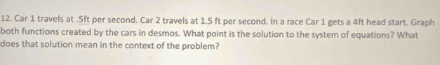 Car 1 travels at.5ft per second. Car 2 travels at 1.5 ft per second. In a race Car 1 gets a 4ft head start. Graph 
both functions created by the cars in desmos. What point is the solution to the system of equations? What 
does that solution mean in the context of the problem?