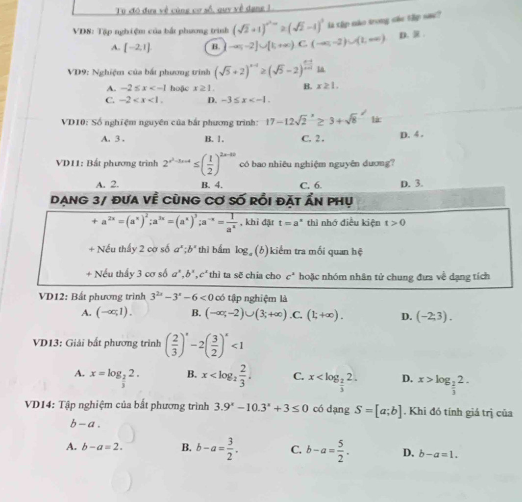 Từ đó đưa về cùng cơ số, quy yề dang L
VD8: Tập nghiệm của bắt phương trình (sqrt(2)+1)^-1≥ (sqrt(2)-1)^0 ls thp não trong she thip sa?
A. [-2,1]. B. -∈fty ;-2]∪ [1;+∈fty ).C.(-∈fty ,-2)∪ (1,∈fty ) D. .
VD9: Nghiệm của bất phương trình (sqrt(5)+2)^x-1≥ (sqrt(5)-2)^ (x-1)/x+1 1a
A. -2≤ x hoặc x≥ 1.
B. x≥ 1.
C. -2 D. -3≤ x
VD10: Số nghiệm nguyên của bắt phương trình: 17-12sqrt 2^(x≥ 3+sqrt 8^(2endarray).) là
A. 3 . B. 1. C. 2. D. 4 .
VD11: Bất phương trình 2^(x^2)-3x+4≤ ( 1/2 )^2x-10 có bao nhiêu nghiệm nguyên dương?
A. 2. B. 4. C. 6. D. 3.
Dạng 3/ đưa về cùng Cơ số rồi đặt Ấn phụ
+a^(2x)=(a^x)^2;a^(3x)=(a^x)^3;a^(-x)= 1/a^x  , khi đặt t=a^x thì nhớ điều kiện t>0
+ Nếu thấy 2 cơ số a^x;b^x thì bấm log (b)kiểm tra mối quan hệ
+ Nếu thấy 3 cơ số a^x,b^x,c^x thì ta sẽ chia cho c^2 hoặc nhóm nhân tử chung đưa về dạng tích
VD12: Bất phương trình 3^(2x)-3^x-6<0</tex> có tập nghiệm là
A. (-∈fty ;1). B. (-∈fty ;-2)∪ (3;+∈fty ) .C. (1;+∈fty ). D. (-2;3).
VD13: Giải bất phương trình ( 2/3 )^x-2( 3/2 )^x<1</tex>
B.
A. x=log _ 2/3 2. x C. x D. x>log _ 2/3 2.
VD14: Tập nghiệm của bất phương trình 3.9^x-10.3^x+3≤ 0 có dạng S=[a;b]. Khi đó tính giá trị của
b-a.
A. b-a=2. B. b-a= 3/2 . C. b-a= 5/2 . D. b-a=1.