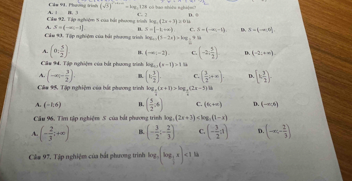 Câu 91, Phương trình (sqrt(5))^x^2+4x+6=log _2128 có bao nhiêu nghiệm?
A. | B. 3 C. 2 D. (
Câu 92. Tập nghiệm S của bắt phương trình log _2(2x+3)≥ 0 là
A. S=(-∈fty ;-1] S=[-1;+∈fty ). C. S=(-∈fty ,-1). D. S=(-∈fty ,0].
B.
Câu 93. Tập nghiệm của bắt phương trình log _0.3(5-2x)>log _frac 39 là
A. (0; 5/2 ). (-2: 5/2 ). D. (-2;+∈fty ).
B. (-∈fty ;-2). C.
Câu 94. Tập nghiệm của bất phương trình log _0.5(x-1)>1 là
A. (-∈fty ;- 3/2 ). (1; 3/2 ). C. ( 3/2 ;+∈fty ). D. [1; 3/2 ).
B.
Câu 95. Tập nghiệm của bất phương trình log _ π /4 (x+1)>log _ π /4 (2x-5)la
A. (-1;6) B. ( 5/2 :6) C. (6;+∈fty ) D. (-∈fty ;6)
Câu 96. Tìm tập nghiệm S của bắt phương trình log _3(2x+3)
A. (- 2/3 ;+∈fty ) (- 3/2 ;- 2/3 ) C. (- 3/2 ;1) D. (-∈fty ;- 2/3 )
B.
Câu 97. Tập nghiệm của bất phương trình log _3(log _ 1/2 x)<1</tex> là