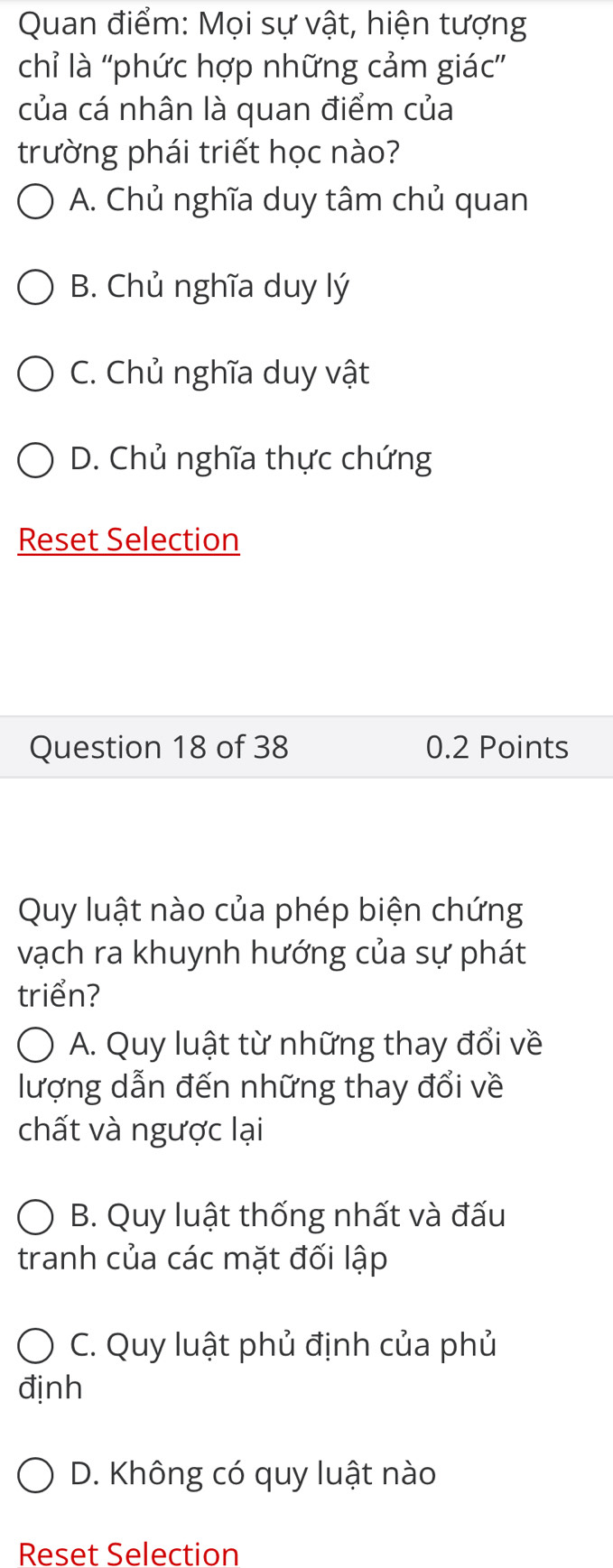 Quan điểm: Mọi sự vật, hiện tượng
chỉ là ''phức hợp những cảm giác'
của cá nhân là quan điểm của
trường phái triết học nào?
A. Chủ nghĩa duy tâm chủ quan
B. Chủ nghĩa duy lý
C. Chủ nghĩa duy vật
D. Chủ nghĩa thực chứng
Reset Selection
Question 18 of 38 0.2 Points
Quy luật nào của phép biện chứng
vạch ra khuynh hướng của sự phát
triển?
A. Quy luật từ những thay đổi về
lượng dẫn đến những thay đổi về
chất và ngược lại
B. Quy luật thống nhất và đấu
tranh của các mặt đối lập
C. Quy luật phủ định của phủ
định
D. Không có quy luật nào
Reset Selection