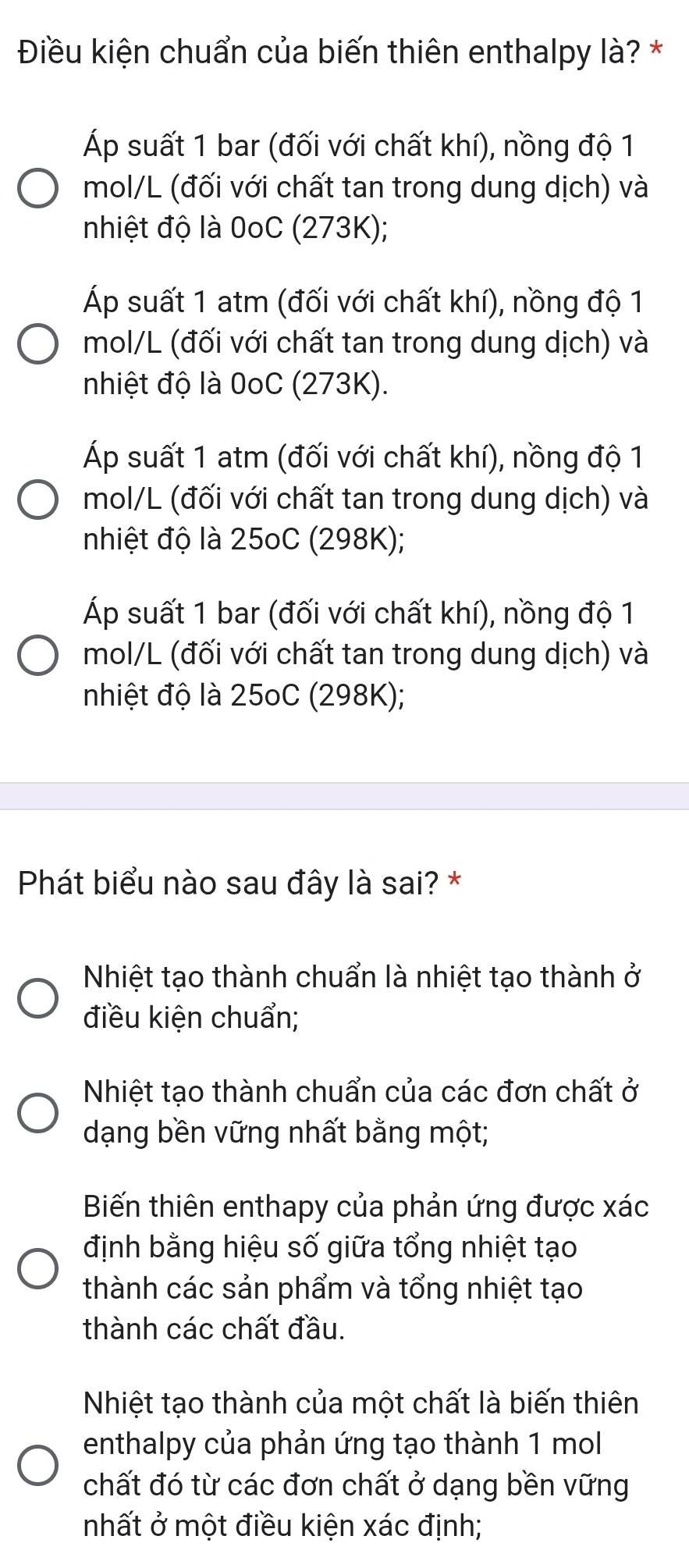 Điều kiện chuẩn của biến thiên enthalpy là? *
Áp suất 1 bar (đối với chất khí), nồng độ 1
mol/L (đối với chất tan trong dung dịch) và
nhiệt độ là 0oC (273K);
Áp suất 1 atm (đối với chất khí), nồng độ 1
mol/L (đối với chất tan trong dung dịch) và
nhiệt độ là 0oC (273K).
Áp suất 1 atm (đối với chất khí), nồng độ 1
mol/L (đối với chất tan trong dung dịch) và
nhiệt độ là 25oC (298K);
Áp suất 1 bar (đối với chất khí), nồng độ 1
mol/L (đối với chất tan trong dung dịch) và
nhiệt độ là 25oC (298K);
Phát biểu nào sau đây là sai? *
Nhiệt tạo thành chuẩn là nhiệt tạo thành ở
điều kiện chuẩn;
Nhiệt tạo thành chuẩn của các đơn chất ở
dạng bền vững nhất bằng một;
Biến thiên enthapy của phản ứng được xác
định bằng hiệu số giữa tổng nhiệt tạo
thành các sản phẩm và tổng nhiệt tạo
thành các chất đầu.
Nhiệt tạo thành của một chất là biến thiên
enthalpy của phản ứng tạo thành 1 mol
chất đó từ các đơn chất ở dạng bền vững
nhất ở một điều kiện xác định;