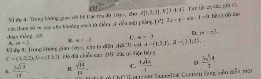 Ví dụ 4: Trong không gian với hệ trục toạ độ Oxyz, cho A(1;2;3), B(3;4;4). Tìm tất cả các giá trị
của tham số m sao cho khoảng cách từ điểm A đến mặt phẳng (P): 2x+y+mz-1=0 bằng độ dài
đoạn thẳng AB. m=-3.
D. m=± 2.
A. m=2.
B. m=-2. 
C.
Ví dụ 5: Trong không gian Oxyz, cho tứ diện ABCD với A=(1;2;1), B=(2;1;3),
C=(3;2;2), D=(1;1;1). Độ dài chiều cao DH của tứ diện bằng
A.  3sqrt(14)/14 .
B.  sqrt(14)/14 .
C.  4sqrt(14)/7 .
D.  3sqrt(14)/7 . 
ốt số CNC (Computer Numerical Control) đang biểu diễn một