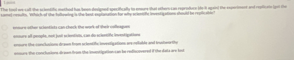 The tool we call the scientific method has been designed specifically to ensure that others can reproduce (do it again) the experiment and replicate (get the
same) results. Which of the following is the best explanation for why scientific investigations should be replicable?
ensure other scientists can check the work of their colleagues
ensure all people, not just scientists, can do scientifc investigations
ensure the conclusions drawn from scientific investigations are reliable and trustworthy
ensure the conclusions drawn from the investigation can be rediscovered if the data are lost