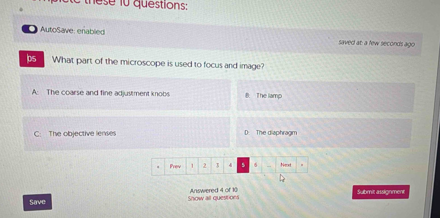 these 10 questions:
AutoSave: enabled saved at: a few seconds ago
ps What part of the microscope is used to focus and image?
A: The coarse and fine adjustment knobs B: The lamp
C: The objective lenses D: The diaphragm
Prev 1 2 3 4 5 6 Next D
Answered 4 of 10 Submit assignment
Save Show all questions