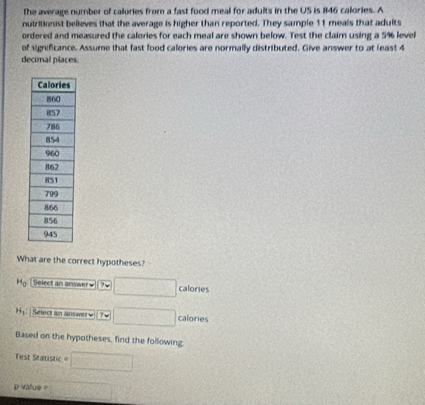 The average number of calories from a fast food meal for adults in the US is 846 calories. A 
nutritionist believes that the average is higher than reported. They sample 11 meals that adults 
ordered and measured the calories for each meal are shown below. Test the claim using a 5% level 
of significance. Assume that fast food calories are normally distributed. Give answer to at least 4
decimal places. 
What are the correct hypotheses?
H_0 Select an answer≌ ? calories
H_1 Select an answer ? calories 
Based on the hypotheses, find the following: 
Test Statistic
p value =