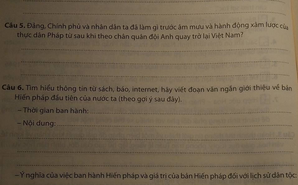 Đảng, Chính phủ và nhân dân ta đã làm gì trước âm mưu và hành động xâm lược của 
thực dân Pháp từ sau khi theo chân quân đội Anh quay trở lại Việt Nam? 
_ 
_ 
_ 
Câu 6. Tìm hiểu thông tin từ sách, báo, internet, hãy viết đoạn văn ngắn giới thiệu về bản 
Hiến pháp đầu tiên của nước ta (theo gợi ý sau đây). 
- Thời gian ban hành:_ 
- Nội dung:_ 
_ 
_ 
_ 
- Ý nghĩa của việc ban hành Hiến pháp và giá trị của bản Hiến pháp đối với lịch sử dân tộc: