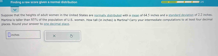 Finding a raw score given a normal distribution ②/5 
Suppose that the heights of adult women in the United States are normally distributed with a mean of 64,5 inches and a standard deviation of 2.2 inches. 
Martina is taller than 85% of the population of U.S. women. How tall (in inches) is Martina? Carry your intermediate computations to at least four decimal 
places. Round your answer to one decimal place.
inches
×