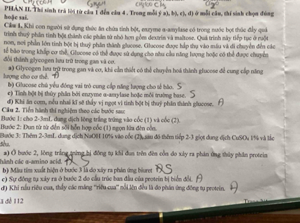 PHÀN II. Thí sinh trả lời từ câu 1 đến câu 4 . Trong mỗi ý a), b), c), đ) ở mỗi câu, thí sinh chọn đúng
hoặe sai.
Câu I. Khi con người sử dụng thức ăn chứa tỉnh bột, enzyme α-amylase có trong nước bọt thúc đầy quả
trình thuỷ phần tinh bột thành các phần tử nhỏ hơn gồm dextrin và maltose. Quá trình này tiếp tục ở ruột
non, nơi phần lớn tinh bột bị thuỷ phân thành glucose. Glucose được háp thụ vào máu và di chuyển đến các
tế bào trong khấp cơ thể, Glucose có thể được sử dụng cho nhu cầu năng lượng hoặc có thể được chuyển
đổi thành glycogen lưu trữ trong gan và cơ.
a) Glycogen lưu trữ trong gan và cơ, khi cần thiết có thể chuyển hoá thành glucose đề cung cấp năng
lượng cho cơ thể.
b) Glucose chủ yểu đóng vai trò cung cấp năng lượng cho tế bào.
e) Tinh bột bị thủy phân bởi enzyme α-amylase hoặc mỗi trường base.
đ) Khi ăn cơm, nếu nhai kĩ sẽ thấy vị ngọt vì tinh bột bị thuỷ phân thành glucose.
Câu 2. Tiến hành thí nghiệm theo các bước sau:
Bước 1: cho 2-3mL dung dịch lông trắng trứng vào cốc (1) và cốc (2).
Bước 2: Đun từ từ đến sối hỗn hợp cốc (1) ngọn lửa đên cồn.
Bước 3: Thêm 2-3mL dung dịch NaOH 10% vào cốc (2), sau đó thêm tiếp 2-3 giọt dung dịch CuSO₄ 1% và lắc
đều.
a) Ở bước 2, lòng trắng trứng bị đồng tụ khi đun trên đèn cồn do xây ra phân ứng thủy phần protein
hành các α-amino acid.  
b) Màu tím xuất hiện ở bước 3 là do xây ra phản ứng biuret
c) Sự đồng tụ xảy ra ở bước 2 đo cầu trúc ban đầu của protein bị biến đổi.
d) Khi nấu riêu cua, thấy các mảng “riêu cua” nổi lên đều là do phán ứng đồng tụ protein.
a đề 112