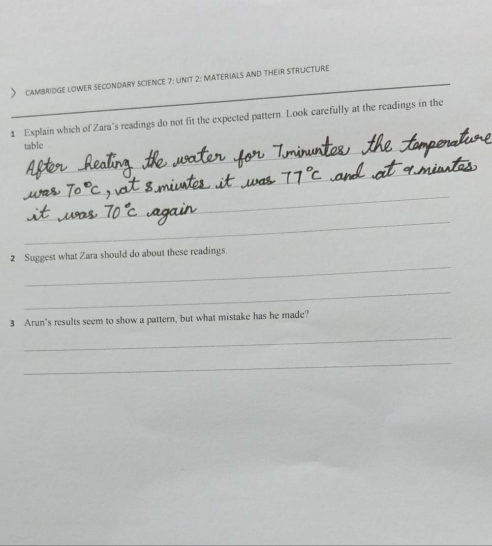 CAMBRIDGE LOWER SECONDARY SCIENCE 7: UNIT 2: MATERIALS AND THEIR STRUCTURE 
1 Explain which of Zara’s readings do not fit the expected pattern. Look carefully at the readings in the 
table. 
_ 
_ 
_ 
_ 
_ 
2 Suggest what Zara should do about these readings. 
_ 
3 Arun's results seem to show a pattern, but what mistake has he made? 
_ 
_