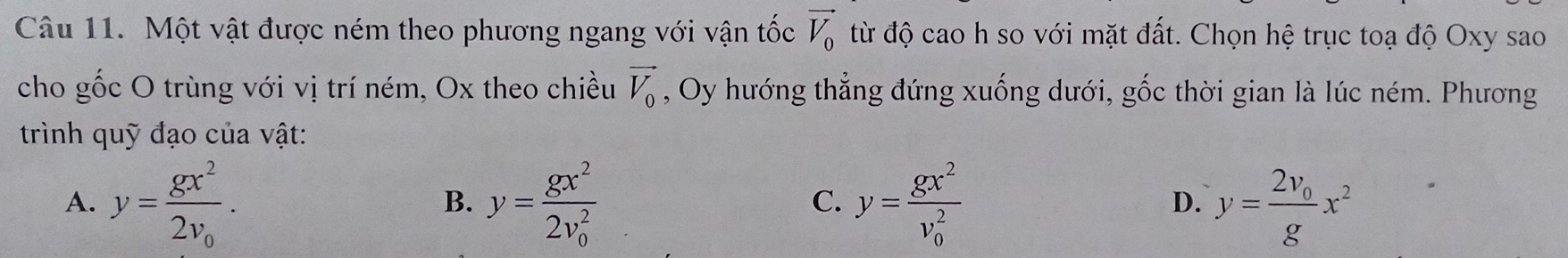 Một vật được ném theo phương ngang với vận tốc vector V_0 từ độ cao h so với mặt đất. Chọn hệ trục toạ độ Oxy sao
cho gốc O trùng với vị trí ném, Ox theo chiều vector V_0 , Oy hướng thẳng đứng xuống dưới, gốc thời gian là lúc ném. Phương
trình quỹ đạo của vật:
A. y=frac gx^22v_0. y=frac gx^2(2v_0)^2 y=frac gx^2(v_0)^2 y=frac 2v_0gx^2
B.
C.
D.