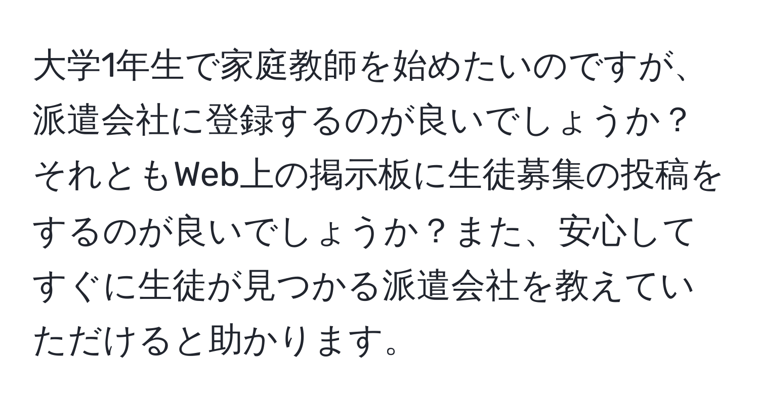 大学1年生で家庭教師を始めたいのですが、派遣会社に登録するのが良いでしょうか？それともWeb上の掲示板に生徒募集の投稿をするのが良いでしょうか？また、安心してすぐに生徒が見つかる派遣会社を教えていただけると助かります。