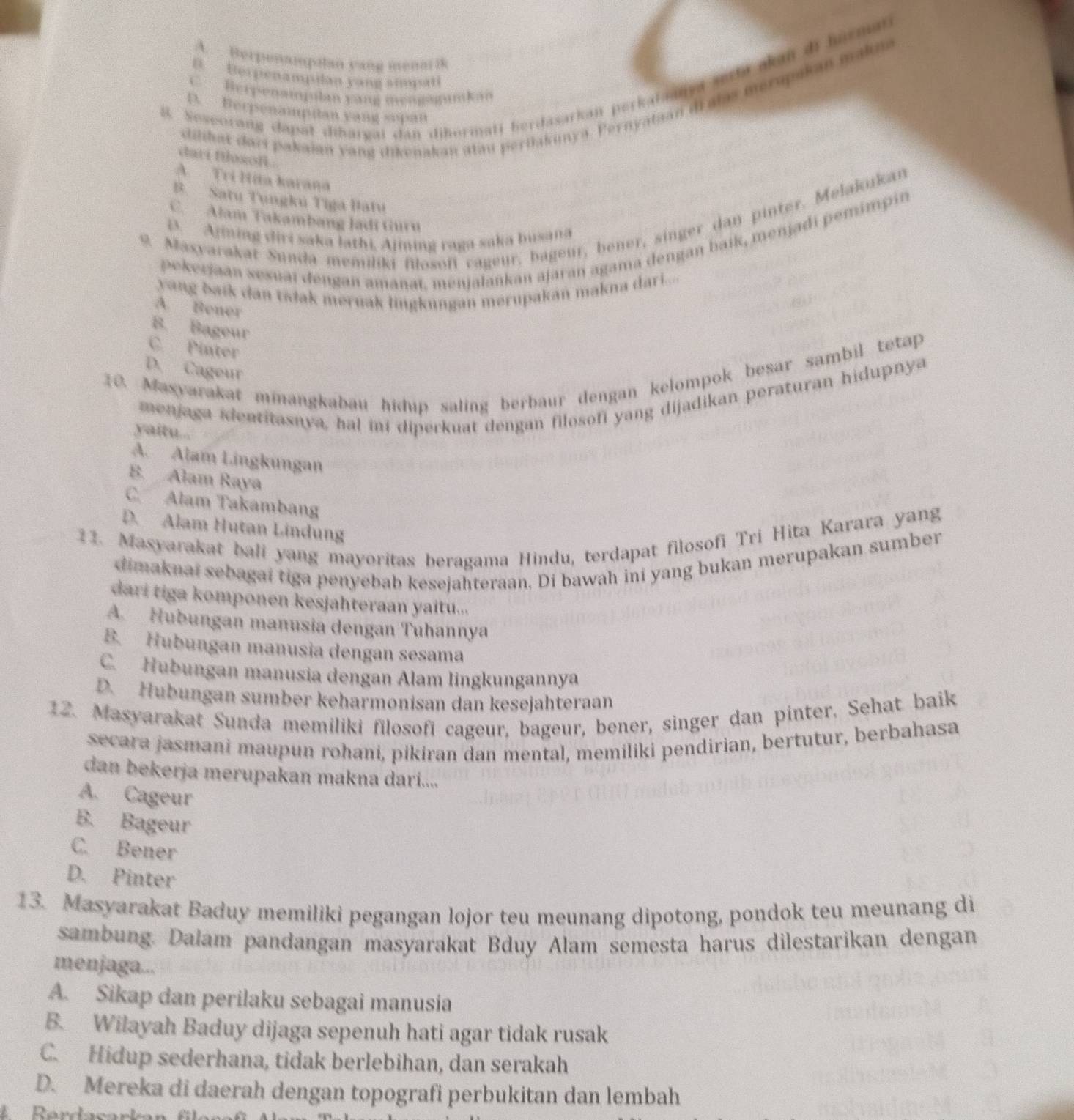 A. Berpenamptan yang mena ik
B. Berpenampilan yang simpati
8. Sesporang dapat dibargai dan dihormati herdasarkan perkataanya serta akan di harman
C. Berpenampulan yáng mengagumkao
dilihat dari pakaian yang dikenakan atau pertlakunya. Pernyataan dralas merupakan mak
D. Berpenamptan yang sopan
dari filsofi .
A. Trí Hita karana
B. Satu Tungku Tiga Batu
C. Alam Takambang Jadi Guru
9. Masyarakat Sunda memiliki filosoff cageur, bageur, bener, singer dan pinter. Melakukan
. Ajining diri saka lathi, Ajining raga saka busana
pekerjaan sesuai đengan amanat, menjalankan ajaran agama dengan baik, menjadi pemimpin
yang baik dan tidak meruak lingkungan merupakan makna dari.....
A. Bener
B. Bageur
C. Pinter
10. Masyarakat minangkabau hidup saling berbaur dengan kelompok besar sambil tetap
D. Cageur
menjaga identitasnya, hal ini diperkuat dengan filosofi yang dijadikan peraturan hidupnya
yaitu...
A. Alam Lingkungan
B. Alam Raya
C. Alam Takambang
D. Alam Hutan Lindung
11. Masyarakat bali yang mayoritas beragama Hindu, terdapat filosofi Tri Hita Karara yang
dimaknai sebagai tiga penyebab kesejahteraan. Di bawah ini yang bukan merupakan sumber
dari tiga komponen kesjahteraan yaitu...
A. Hubungan manusia dengan Tuhannya
B. Hubungan manusia dengan sesama
C. Hubungan manusia dengan Alam lingkungannya
D. Hubungan sumber keharmonisan dan kesejahteraan
12. Masyarakat Sunda memiliki filosofi cageur, bageur, bener, singer dan pinter, Sehat baik
secara jasmani maupun rohani, pikiran dan mental, memiliki pendirian, bertutur, berbahasa
dan bekerja merupakan makna dari....
A. Cageur
B. Bageur
C. Bener
D. Pinter
13. Masyarakat Baduy memiliki pegangan lojor teu meunang dipotong, pondok teu meunang di
sambung. Dalam pandangan masyarakat Bduy Alam semesta harus dilestarikan dengan
menjaga...
A. Sikap dan perilaku sebagai manusia
B. Wilayah Baduy dijaga sepenuh hati agar tidak rusak
C. Hidup sederhana, tidak berlebihan, dan serakah
D. Mereka di daerah dengan topografi perbukitan dan lembah
R erdasarka n  f