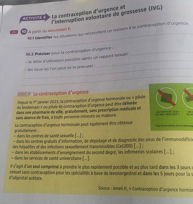 ACTIVITÉ 4 La contraception d’urgence et
l’interruption volontaire de grossesse (IVG)
_
C3 10 À partir du document F,
10.1 Identifier les situations qui nécessitent un recours à la contraception d'urgence.
10.2 Préciser pour la contraception d'urgence :_
- le délai d'utilisation possible après un rapport sexuel :
_- les lieux où l'on peut se la procurer :
_
_
DOC F La contraception d’urgence
Depuis le 1^(er) janvier 2023, la contraception d’urgence hormonale ou « pilule
du lendemain » ou pilule de contraception d'urgence peut être délivrée
dans une pharmacie de ville, gratuitement, sans prescription médicale et UN RAPPORT NON UN C
sans avance de frais, à toute personne mineure ou majeure. OU MAL PROTÉGé ? DE PI
La contraception d’urgence hormonale peut également être obtenue Plus d'informations sur la contracep
gratuitement :
- dans les centres de santé sexuelle [...] ;
- dans les centres gratuits d’information, de dépistage et de diagnostic des virus de l’immunodéficie
des hépatites et des infections sexuellement transmissibles (CeGIDD) [...] ;
- dans les établissements d’enseignement du second degré, les infirmeries scolaires [...] ;
- dans les services de santé universitaire [...].
Il s'agit d’un seul comprimé à prendre le plus rapidement possible et au plus tard dans les 3 jours e
sexuel sans contraception pour les spécialités à base de levonorgestrel et dans les 5 jours pour la s
d'ulipristal acétate.
* Source : Ameli.fr, « Contraception d’urgence hormor