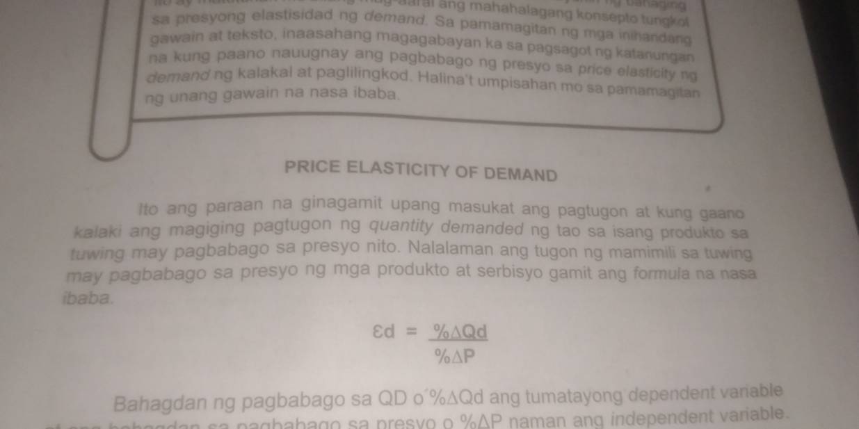 moay 
g u al ang mahahalagang konsepto tungkof 
sa presyong elastisidad ng demand. Sa pamamagitan ng mga inihandang 
gawain at teksto, inaasahang magagabayan ka sa pagsagot ng katanungan 
na kung paano nauugnay ang pagbabago ng presyo sa price elasticity n 
demand ng kalakal at paglilingkod. Halina't umpisahan mo sa pamamagitan 
ng unang gawain na nasa ibaba. 
PRICE ELASTICITY OF DEMAND 
Ito ang paraan na ginagamit upang masukat ang pagtugon at kung gaano 
kalaki ang magiging pagtugon ng quantity demanded ng tao sa isang produkto sa 
tuwing may pagbabago sa presyo nito. Nalalaman ang tugon ng mamimili sa tuwing 
may pagbabago sa presyo ng mga produkto at serbisyo gamit ang formula na nasa 
ibaba.
varepsilon d= % △ Qd/% △ P 
Bahagdan ng pagbabago sa QD o´%∆Qd ang tumatayong dependent variable 
sa pagbabago sa presyo o % ΔP naman anq independent variable.