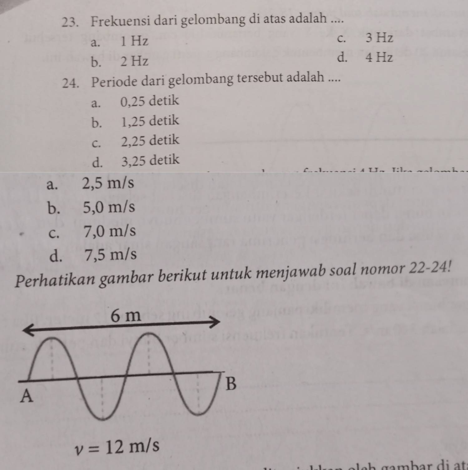 Frekuensi dari gelombang di atas adalah ....
a. 1 Hz c. 3 Hz
b. 2 Hz
d. 4 Hz
24. Periode dari gelombang tersebut adalah ....
a. 0,25 detik
b. 1,25 detik
c. 2,25 detik
d. 3,25 detik
a. 2,5 m/s
b. 5,0 m/s
c. 7,0 m/s
d. 7,5 m/s
Perhatikan gambar berikut untuk menjawab soal nomor 22-24!
v=12m/s