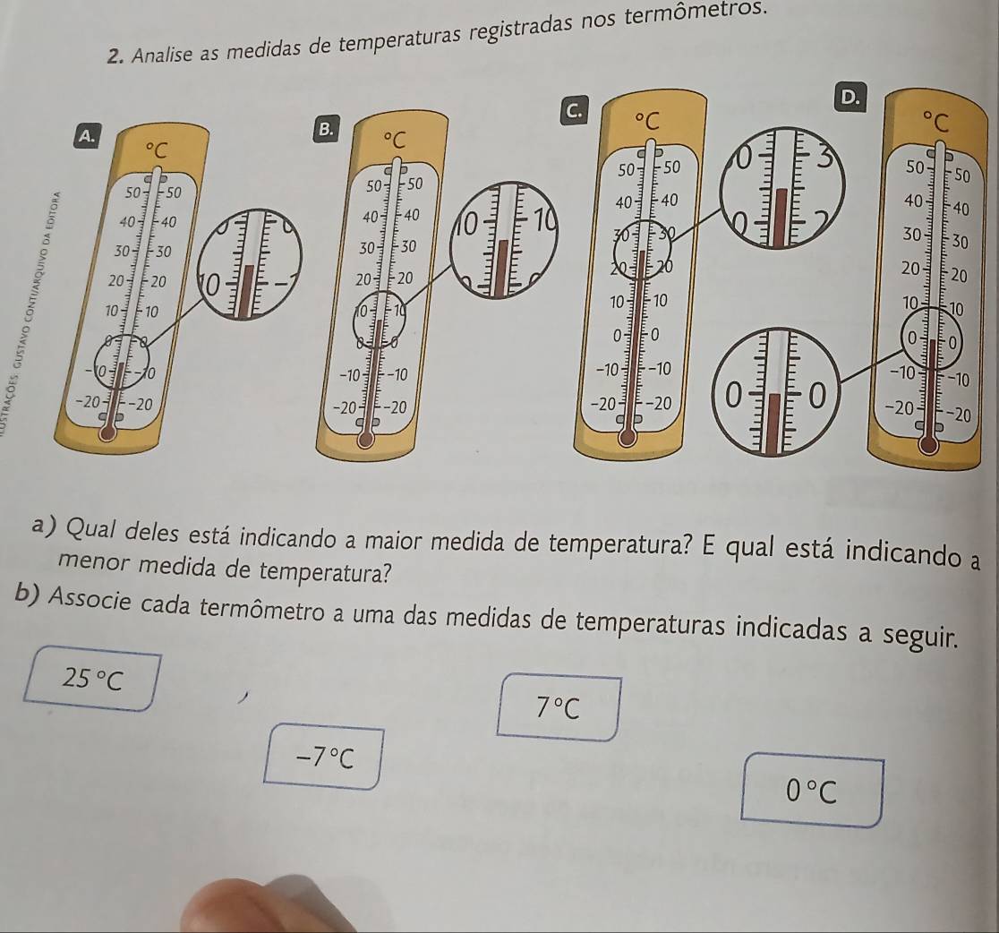 Analise as medidas de temperaturas registradas nos termômetros.
C.
 
B
 
a) Qual deles está indicando a maior medida de temperatura? E qual está indicando a
menor medida de temperatura?
b) Associe cada termômetro a uma das medidas de temperaturas indicadas a seguir.
25°C
)
7°C
-7°C
0°C