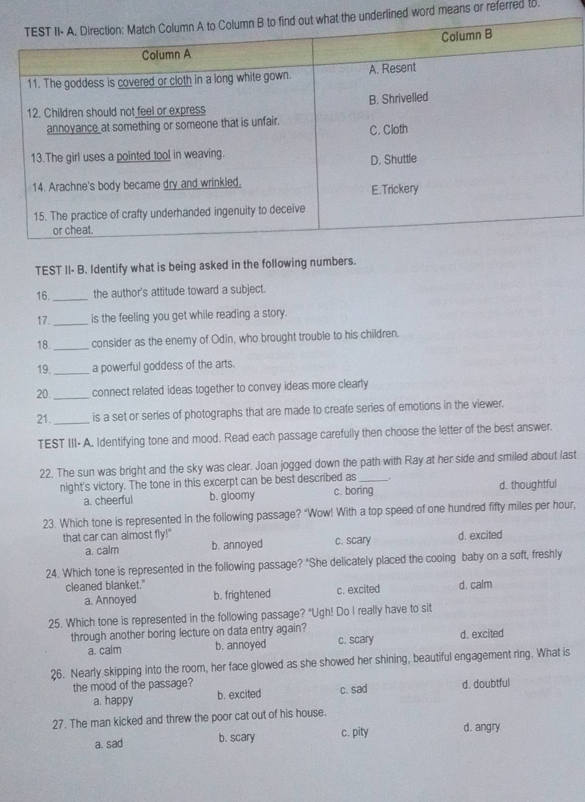 lined word means or referred to.
TEST II- B. Identify what is being asked in the following numbers.
16. _the author's attitude toward a subject.
17. _is the feeling you get while reading a story.
18. _consider as the enemy of Odin, who brought trouble to his children.
19. _a powerful goddess of the arts.
20. _connect related ideas together to convey ideas more clearly
21. _is a set or series of photographs that are made to create series of emotions in the viewer.
TEST III- A. Identifying tone and mood. Read each passage carefully then choose the letter of the best answer.
22. The sun was bright and the sky was clear. Joan jogged down the path with Ray at her side and smiled about last
night's victory. The tone in this excerpt can be best described as _、
a. cheerful b. gloomy c. boring d. thoughtful
23. Which tone is represented in the following passage? “Wow! With a top speed of one hundred fifty miles per hour,
that car can almost fly!" d. excited
a. calm b. annoyed c. scary
24. Which tone is represented in the following passage? "She delicately placed the cooing baby on a soft, freshly
cleaned blanket." d. calm
a. Annoyed b. frightened c. excited
25. Which tone is represented in the following passage? “Ugh! Do I really have to sit
through another boring lecture on data entry again?
c. scary d.excited
a. calm b. annoyed
26. Nearly skipping into the room, her face glowed as she showed her shining, beautiful engagement ring. What is
the mood of the passage? d. doubtful
a. happy b. excited c. sad
27. The man kicked and threw the poor cat out of his house.
a. sad b. scary c. pity
d. angry