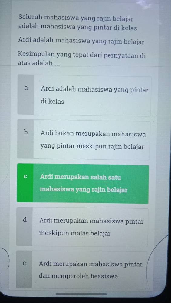 Seluruh mahasiswa yang rajin belajar
adalah mahasiswa yang pintar di kelas
Ardi adalah mahasiswa yang rajin belajar
Kesimpulan yang tepat dari pernyataan di
atas adalah ...
a Ardi adalah mahasiswa yang pintar
di kelas
bì Ardi bukan merupakan mahasiswa
yang pintar meskipun rajin belajar
Ardi merupakan salah satu
mahasiswa yang rajin belajar
d Ardi merupakan mahasiswa pintar
meskipun malas belajar
e Ardi merupakan mahasiswa pintar
dan memperoleh beasiswa