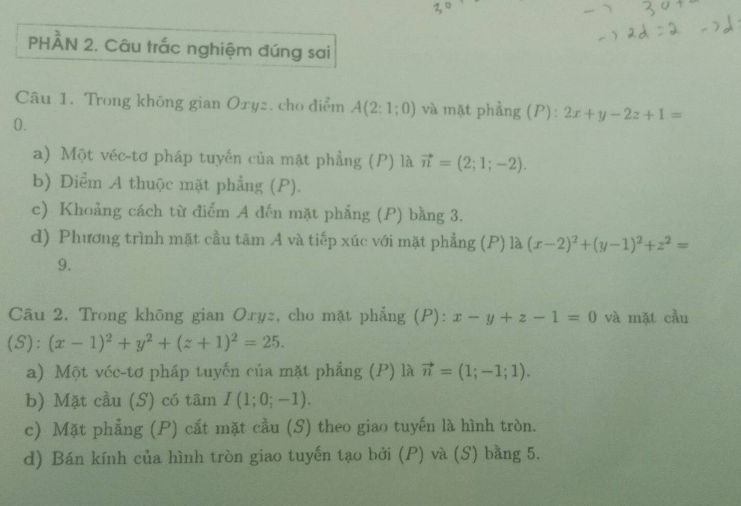 PHÀN 2. Câu trắc nghiệm đúng sai
Câu 1. Trong không gian Oxyz. cho điểm A(2:1;0) và mặt phẳng (P): 2x+y-2z+1=
0.
a) Một véc-tơ pháp tuyến của mặt phẳng (P) là vector n=(2;1;-2).
b) Diểm A thuộc mặt phẳng (P).
c) Khoảng cách từ điểm A đến mặt phẳng (P) bằng 3.
d) Phương trình mặt cầu tâm A và tiếp xúc với mặt phẳng (P) là (x-2)^2+(y-1)^2+z^2=
9.
Câu 2. Trong không gian Oryz, cho mặt phẳng (P): x-y+z-1=0 và mặt cầu
(S): (x-1)^2+y^2+(z+1)^2=25. 
a) Một véc-tơ pháp tuyến của mặt phẳng (P) là vector n=(1;-1;1). 
b) Mặt cầu (S) có tâm I(1;0;-1). 
c) Mặt phẳng (P) cắt mặt cầu (S) theo giao tuyến là hình tròn.
d) Bán kính của hình tròn giao tuyến tạo bởi (P) và (S) bằng 5.