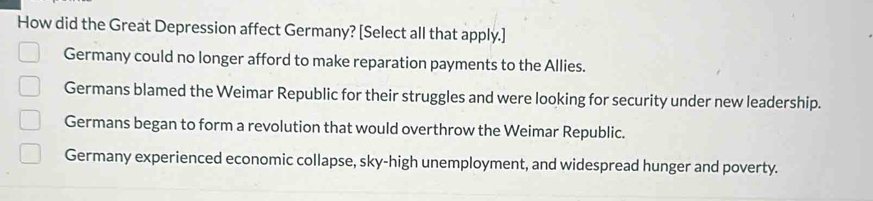 How did the Great Depression affect Germany? [Select all that apply.]
Germany could no longer afford to make reparation payments to the Allies.
Germans blamed the Weimar Republic for their struggles and were looking for security under new leadership.
Germans began to form a revolution that would overthrow the Weimar Republic.
Germany experienced economic collapse, sky-high unemployment, and widespread hunger and poverty.