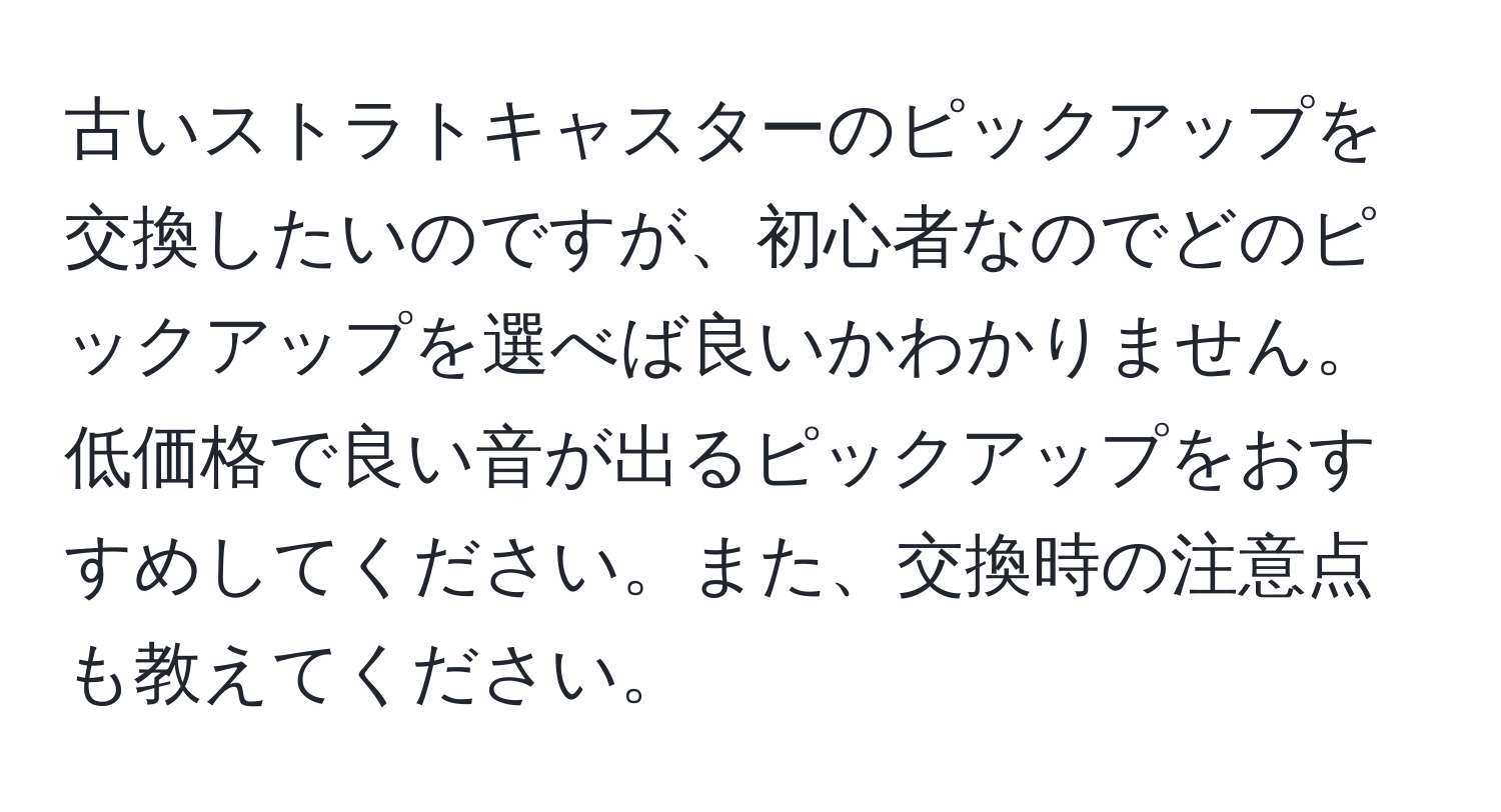 古いストラトキャスターのピックアップを交換したいのですが、初心者なのでどのピックアップを選べば良いかわかりません。低価格で良い音が出るピックアップをおすすめしてください。また、交換時の注意点も教えてください。