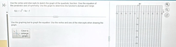 Use the verkex and intercepts to sketch the graph of the quadratic function Give the equation of 
the parabola's axs of symmetry. Use the graph to determine the function's domain and range
f(x)=x^2-6x-7
a 
Use the graphing tool to graph the equation. Use the vertex and one of the intercepts when drawing the 
graph. 
Click to 
enlarge 
graph