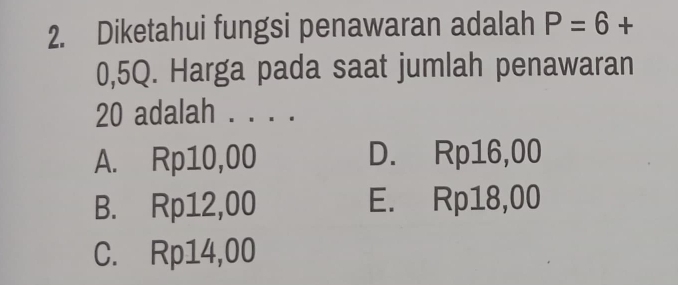 Diketahui fungsi penawaran adalah P=6+
0,5Q. Harga pada saat jumlah penawaran
20 adalah . . . .
A. Rp10,00 D. Rp16,00
B. Rp12,00 E. Rp18,00
C. Rp14,00