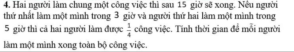 Hai người làm chung một công việc thì sau 15 giờ sẽ xong. Nều người 
thứ nhất làm một mình trong 3 giờ và người thứ hai làm một mình trong
5 giờ thì cả hai người làm được  1/4  công việc. Tính thời gian để mỗi người 
làm một mình xong toàn bộ công việc.