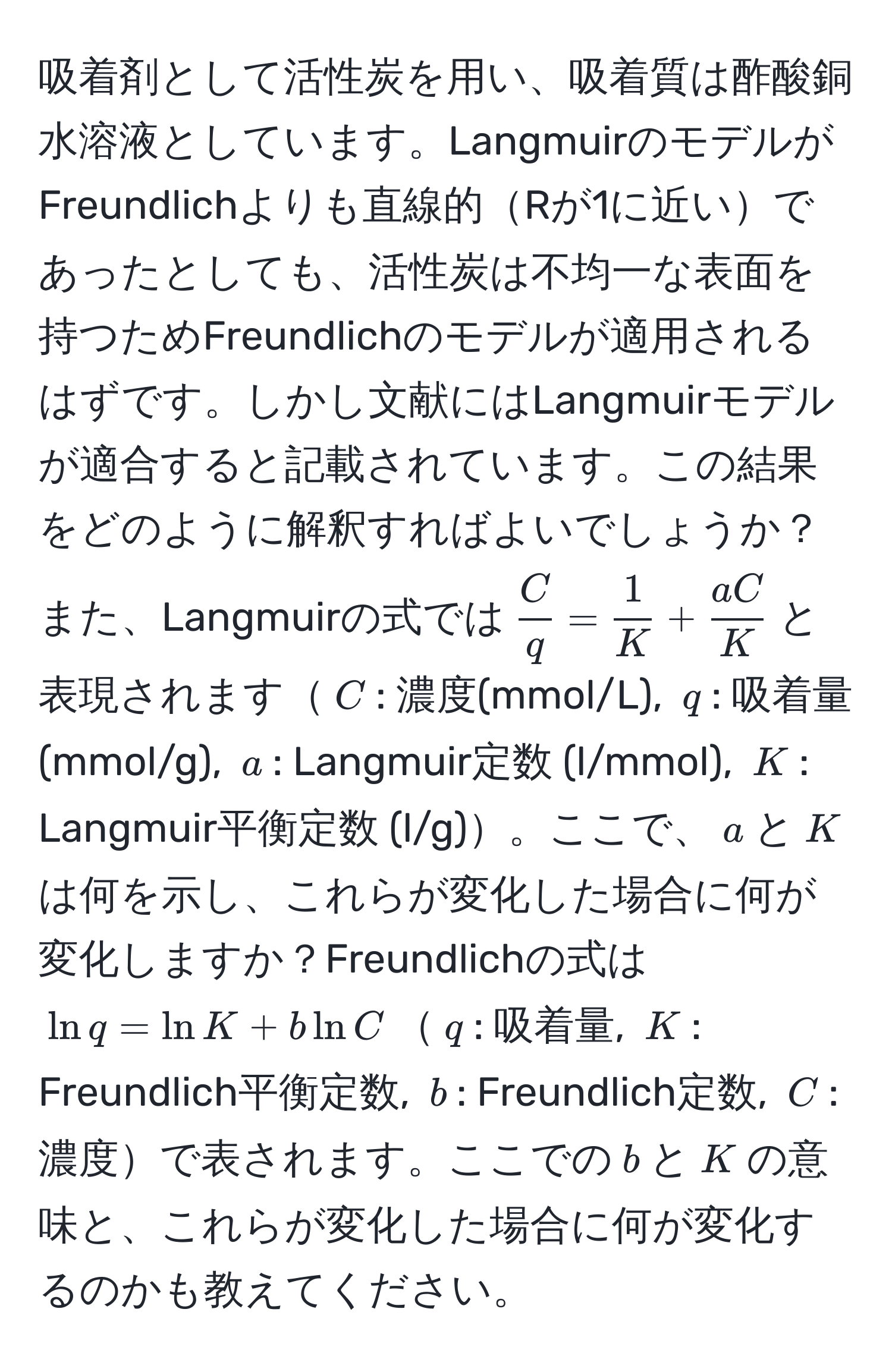 吸着剤として活性炭を用い、吸着質は酢酸銅水溶液としています。LangmuirのモデルがFreundlichよりも直線的Rが1に近いであったとしても、活性炭は不均一な表面を持つためFreundlichのモデルが適用されるはずです。しかし文献にはLangmuirモデルが適合すると記載されています。この結果をどのように解釈すればよいでしょうか？また、Langmuirの式では$ C/q  =  1/K  +  aC/K $と表現されます$C$: 濃度(mmol/L), $q$: 吸着量(mmol/g), $a$: Langmuir定数 (l/mmol), $K$: Langmuir平衡定数 (l/g)。ここで、$a$と$K$は何を示し、これらが変化した場合に何が変化しますか？Freundlichの式は$ln q = ln K + b ln C$$q$: 吸着量, $K$: Freundlich平衡定数, $b$: Freundlich定数, $C$: 濃度で表されます。ここでの$b$と$K$の意味と、これらが変化した場合に何が変化するのかも教えてください。