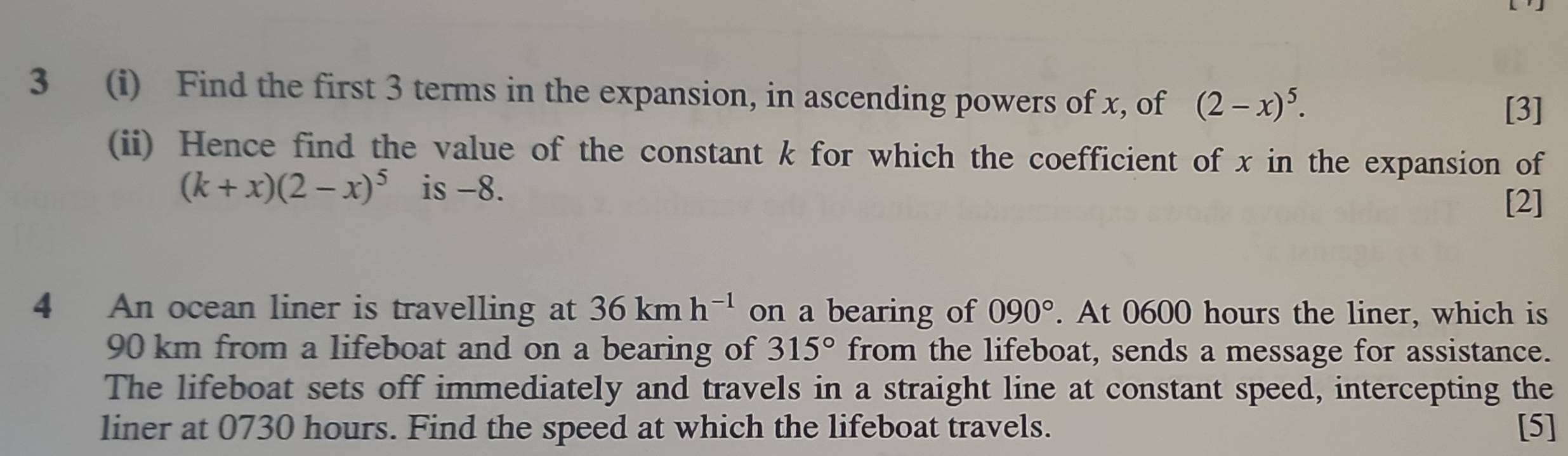 3 (i) Find the first 3 terms in the expansion, in ascending powers of x, of (2-x)^5. 
[3] 
(ii) Hence find the value of the constant k for which the coefficient of x in the expansion of
(k+x)(2-x)^5 is -8. 
[2] 
4 An ocean liner is travelling at 36kmh^(-1) on a bearing of 090°. At 0600 hours the liner, which is
90 km from a lifeboat and on a bearing of 315° from the lifeboat, sends a message for assistance. 
The lifeboat sets off immediately and travels in a straight line at constant speed, intercepting the 
liner at 0730 hours. Find the speed at which the lifeboat travels. [5]