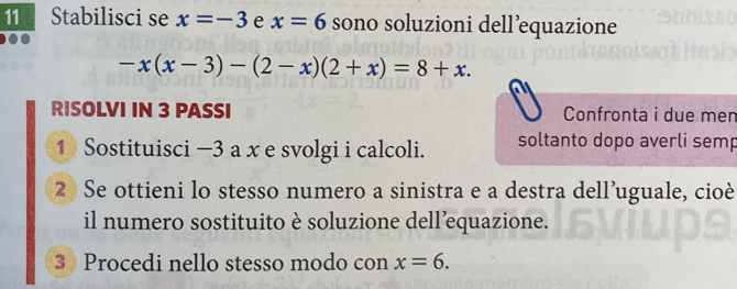 Stabilisci se x=-3 e x=6 sono soluzioni dell’equazione
-x(x-3)-(2-x)(2+x)=8+x. 
RISOLVI IN 3 PASSI Confronta i due men 
1 Sostituisci —3 a x e svolgi i calcoli. soltanto dopo averli semp 
2) Se ottieni lo stesso numero a sinistra e a destra dell’uguale, cioè 
il numero sostituito è soluzione dell’equazione. 
3 Procedi nello stesso modo con x=6.