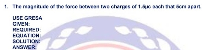 The magnitude of the force between two charges of 1.5μc each that 5cm apart. 
USE GRESA 
GIVEN: 
REQUIRED: 
EQUATION: 
SOLUTION: 
ANSWER: