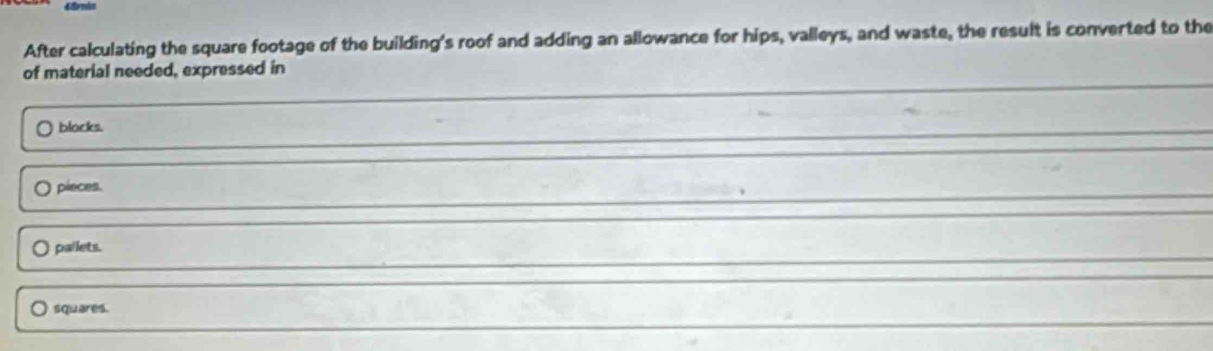 After calculating the square footage of the building's roof and adding an allowance for hips, valleys, and waste, the result is converted to the
of material needed, expressed in
blocks.
pieces.
pallets.
squares.