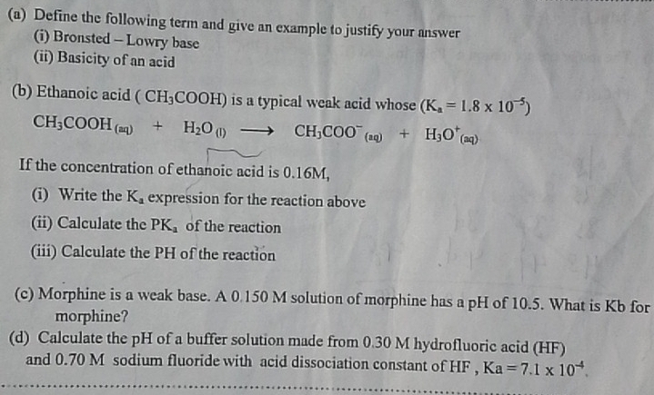 Define the following term and give an example to justify your answer 
(i) Bronsted - Lowry base 
(ii) Basicity of an acid 
(b) Ethanoic acid (CH_3COOH) is a typical weak acid whose (K_a=1.8* 10^(-5))
CH_3COOH_(aq)+H_2O_(l)to CH_3COO^-_(aq)+H_3O^+_(aq)
If the concentration of ethanoic acid is 0.16M, 
(i) Write the K_a expression for the reaction above 
(ii) Calculate the PK_a of the reaction 
(iii) Calculate the PH of the reaction 
(c) Morphine is a weak base. A 0.150 M solution of morphine has a pH of 10.5. What is Kb for 
morphine? 
(d) Calculate the pH of a buffer solution made from 0.30 M hydrofluoric acid (HF) 
and 0.70 M sodium fluoride with acid dissociation constant of HF , Ka=7.1* 10^(-4).