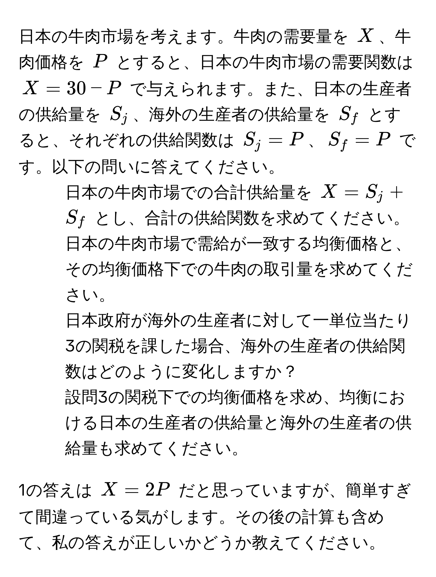 日本の牛肉市場を考えます。牛肉の需要量を $X$、牛肉価格を $P$ とすると、日本の牛肉市場の需要関数は $X = 30 - P$ で与えられます。また、日本の生産者の供給量を $S_j$、海外の生産者の供給量を $S_f$ とすると、それぞれの供給関数は $S_j = P$、$S_f = P$ です。以下の問いに答えてください。

1. 日本の牛肉市場での合計供給量を $X = S_j + S_f$ とし、合計の供給関数を求めてください。

2. 日本の牛肉市場で需給が一致する均衡価格と、その均衡価格下での牛肉の取引量を求めてください。

3. 日本政府が海外の生産者に対して一単位当たり3の関税を課した場合、海外の生産者の供給関数はどのように変化しますか？

4. 設問3の関税下での均衡価格を求め、均衡における日本の生産者の供給量と海外の生産者の供給量も求めてください。

1の答えは $X = 2P$ だと思っていますが、簡単すぎて間違っている気がします。その後の計算も含めて、私の答えが正しいかどうか教えてください。