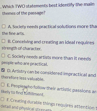 .. Which TWO statements best identify the main
themes of the passage?
A. Society needs practical solutions more tha
the fine arts.
B. Conceiving and creating an ideal requires
strength of character.
C. Society needs artists more than it needs
people who are practical.
D. Artistry can be considered impractical and
therefore less valuable.
E. People ho follow their artistic passions ar
likely to find fulfillment.
F. Creating durable things requires attention t
detail and physical strength