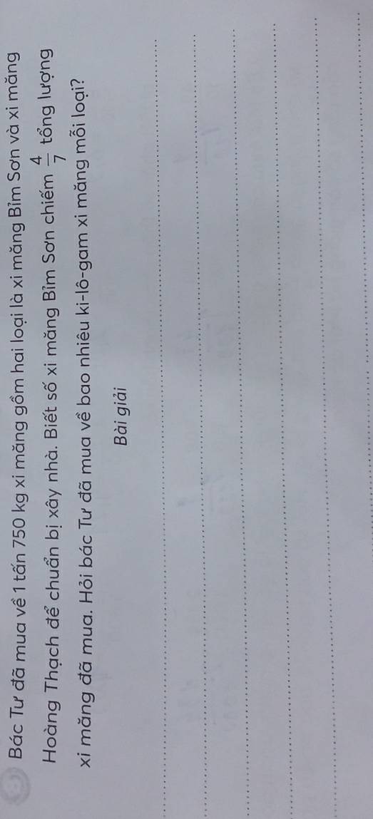 Bác Tư đã mua về 1 tấn 750 kg xi măng gồm hai loại là xi măng Bỉm Sơn và xi măng 
Hoàng Thạch để chuẩn bị xây nhà. Biết số xi măng Bỉm Sơn chiếm  4/7  tổng lượng 
xi măng đã mua. Hỏi bác Tư đã mua về bao nhiêu ki-lô-gam xi măng mỗi loại? 
Bài giải 
_ 
_ 
_ 
_ 
_ 
_