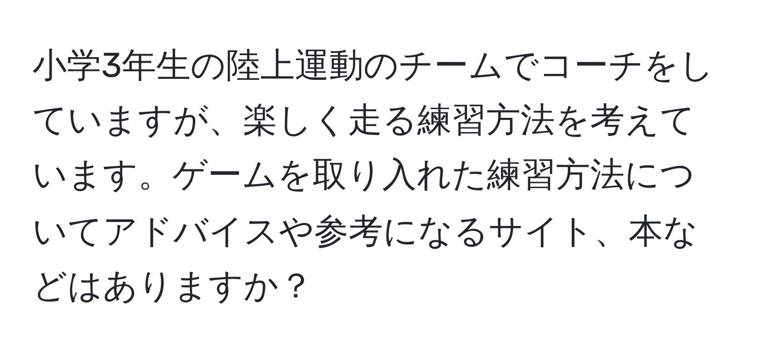 小学3年生の陸上運動のチームでコーチをしていますが、楽しく走る練習方法を考えています。ゲームを取り入れた練習方法についてアドバイスや参考になるサイト、本などはありますか？