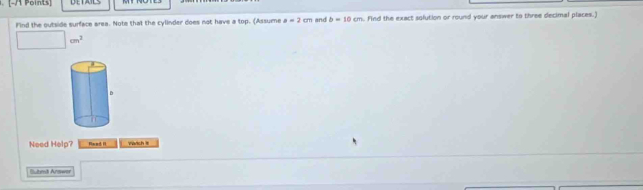 Find the outside surface area. Note that the cylinder does not have a top. (Assume a=2cm and b=10cm. Find the exact solution or round your answer to three decimal places.)
□ cm^2
Need Help? Raad it Watch II 
Buhma Answof