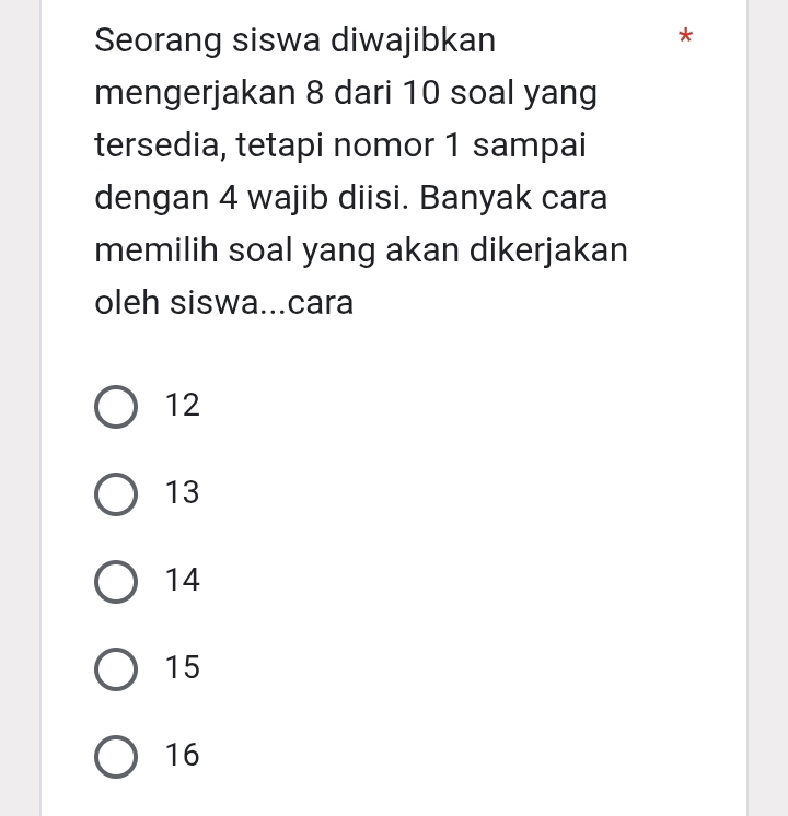 Seorang siswa diwajibkan
*
mengerjakan 8 dari 10 soal yang
tersedia, tetapi nomor 1 sampai
dengan 4 wajib diisi. Banyak cara
memilih soal yang akan dikerjakan
oleh siswa...cara
12
13
14
15
16