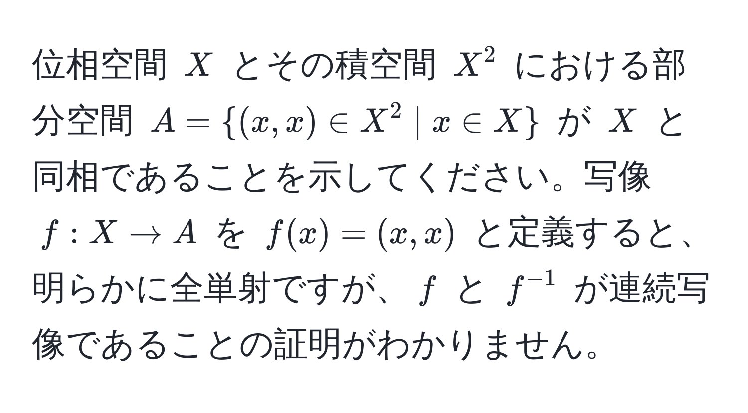 位相空間 $X$ とその積空間 $X^(2$ における部分空間 $A = (x, x) ∈ X^2 | x ∈ X)$ が $X$ と同相であることを示してください。写像 $f: X arrow A$ を $f(x) = (x, x)$ と定義すると、明らかに全単射ですが、$f$ と $f^(-1)$ が連続写像であることの証明がわかりません。