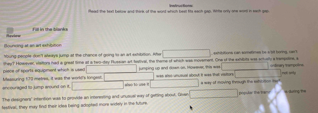 Instructions: 
Read the text below and think of the word which best fits each gap. Write only one word in each gap. 
Fill in the blanks 
Review 
Bouncing at an art exhibition 
Young people don't always jump at the chance of going to an art exhibition. After , exhibitions can sometimes be a bit boring, can't 
they? However, visitors had a great time at a two-day Russian art festival, the theme of which was movement. One of the exhibits was actually a trampoline, a 
piece of sports equipment which is used jumping up and down on. However, this was ordinary trampoline. 
Measuring 170 metres, it was the world's longest. was also unusual about it was that visitors not only 
encouraged to jump around on it, also to use it a way of moving through the exhibition itse f. 
The designers' intention was to provide an interesting and unusual way of getting about. Given popular the trame is during the 
festival, they may find their idea being adopted more widely in the future.