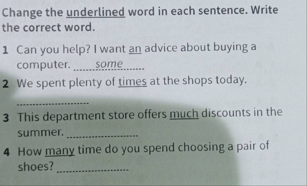 Change the underlined word in each sentence. Write 
the correct word. 
1 Can you help? I want an advice about buying a 
computer. _a some 
2 We spent plenty of times at the shops today. 
_ 
3 This department store offers much discounts in the 
summer._ 
4 How many time do you spend choosing a pair of 
shoes?_