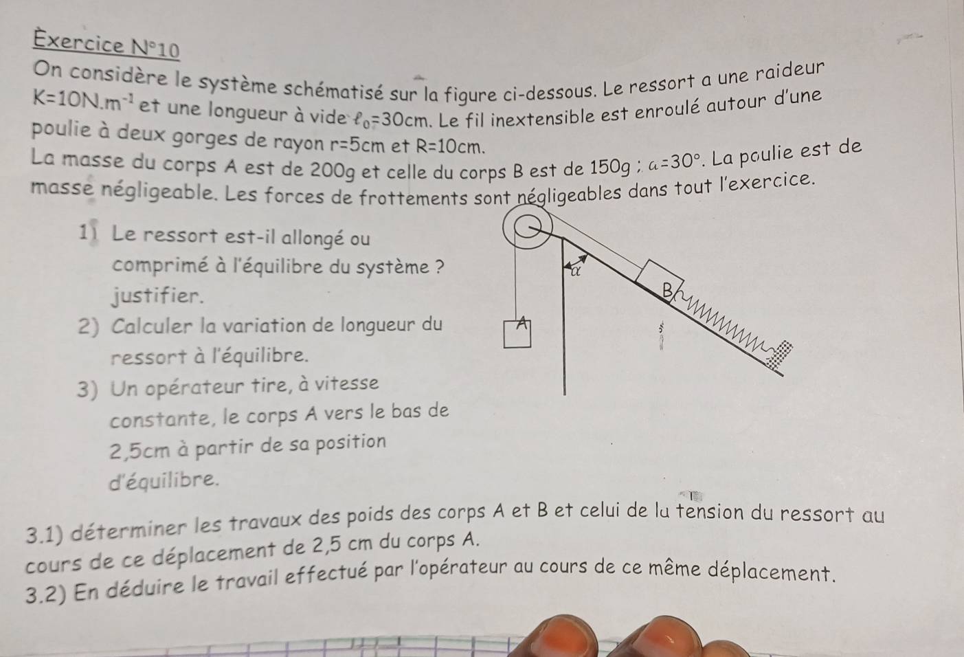 Exercice N°10 
On considère le système schématisé sur la figure ci-dessous. Le ressort a une raideur
K=10N.m^(-1) et une longueur à vide ell _0=30cm. Le fil inextensible est enroulé autour d'une 
poulie à deux gorges de rayon r=5cm et R=10cm. 
La masse du corps A est de 200g et celle du corps B est de 150g; a=30°. La poulie est de 
masse négligeable. Les forces de frottements sont négligeables dans tout l'exercice. 
1 Le ressort est-il allongé ou 
comprimé à l'équilibre du système ? 
justifier. 
2) Calculer la variation de longueur du 
ressort à l'équilibre. 
3) Un opérateur tire, à vitesse 
constante, le corps A vers le bas de
2,5cm à partir de sa position 
d'équilibre. 
3.1) déterminer les travaux des poids des corps A et B et celui de la tension du ressort au 
cours de ce déplacement de 2,5 cm du corps A. 
3.2) En déduire le travail effectué par l'opérateur au cours de ce même déplacement.