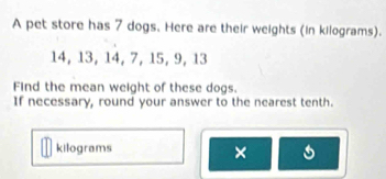 A pet store has 7 dogs. Here are their weights (in kilograms).
14, 13, 14, 7, 15, 9, 13
Find the mean weight of these dogs. 
If necessary, round your answer to the nearest tenth.
kilograms ×