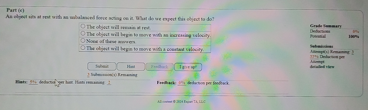 Part (c) 
An object sits at rest with an unbalanced force acting on it. What do we expect this object to do? Grade Summary 
Deductions 0%
Potential 100%
Submissions 
Attempt(s) Remaining: 3
33% Deduction per 
Attempt 
Submit Hint Feedback I give up! detailed view 
3 Submission(s) Remaining 
Hints: 5% deductio per hint. Hints remaining: frac 2 Feedback: _ 0% _ deduction per feedback. 
All content @ 2024 Expert TA, LLC