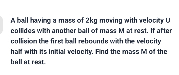 A ball having a mass of 2kg moving with velocity U 
collides with another ball of mass M at rest. If after 
collision the first ball rebounds with the velocity 
half with its initial velocity. Find the mass M of the 
ball at rest.