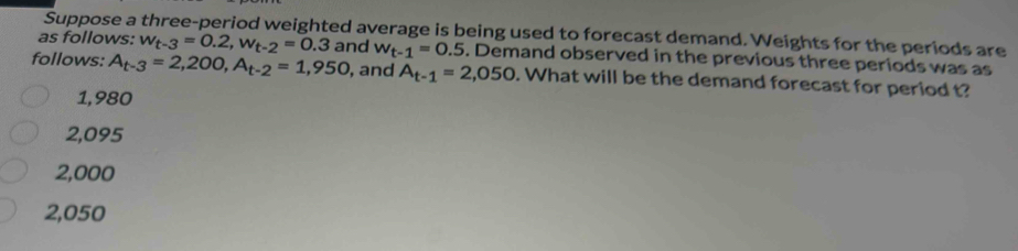 Suppose a three-period weighted average is being used to forecast demand. Weights for the periods are
as follows: w_t-3=0.2, w_t-2=0.3 and w_t-1=0.5. Demand observed in the previous three periods was as
follows: A_t-3=2,200, A_t-2=1,950 , and A_t-1=2,050. What will be the demand forecast for period t?
1,980
2,095
2,000
2,050