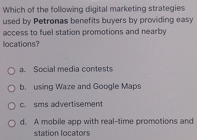 Which of the following digital marketing strategies
used by Petronas benefits buyers by providing easy
access to fuel station promotions and nearby
locations?
a. Social media contests
b. using Waze and Google Maps
c. sms advertisement
d. A mobile app with real-time promotions and
station locators